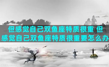 但感觉自己双鱼座特质很重 但感觉自己双鱼座特质很重要怎么办
